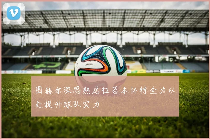 图赫尔深思熟虑征召本怀特全力以赴提升球队实力