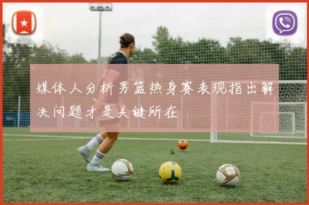 媒体人分析男篮热身赛表现指出解决问题才是关键所在