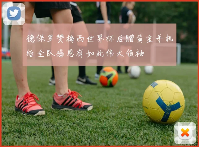 德保罗赞梅西世界杯后赠黄金手机给全队感恩有如此伟大领袖