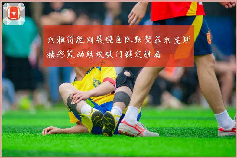 利雅得胜利展现团队默契菲利克斯精彩策动助攻破门锁定胜局