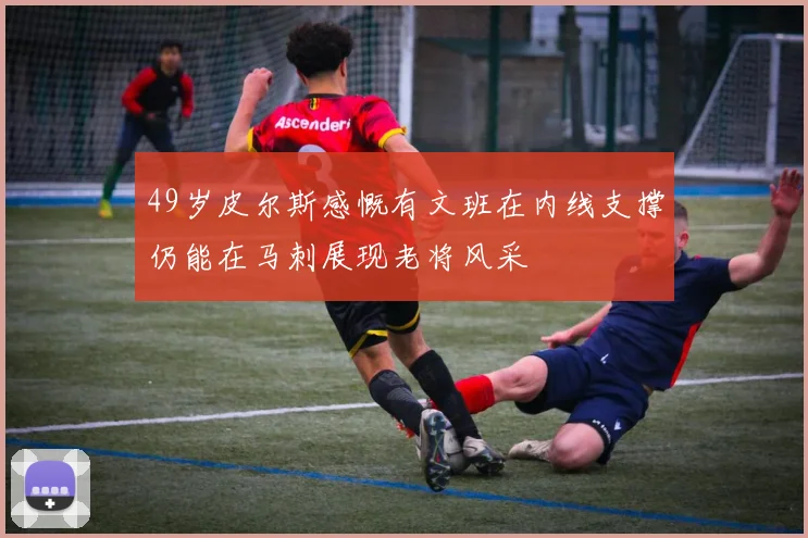 49岁皮尔斯感慨有文班在内线支撑仍能在马刺展现老将风采