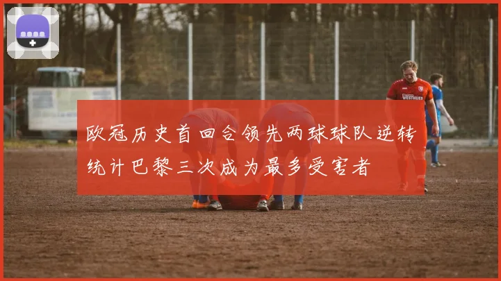 欧冠历史首回合领先两球球队逆转统计巴黎三次成为最多受害者