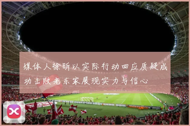 媒体人徐昕以实际行动回应质疑成功击败老东家展现实力与信心