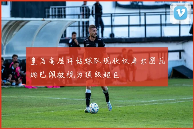 皇马高层评估球队现状仅库尔图瓦姆巴佩被视为顶级超巨